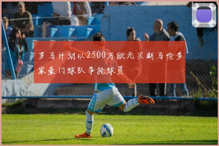 罗马计划以2500万欧元买断马伦多家豪门球队争抢球员