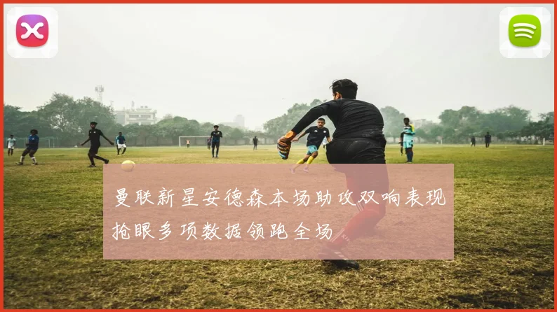 曼联新星安德森本场助攻双响表现抢眼多项数据领跑全场