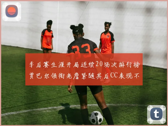 季后赛生涯开局连续20场次排行榜贾巴尔领衔老詹紧随其后CC表现不俗