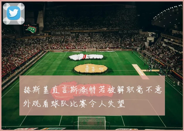 赫斯基直言斯洛特若被解职毫不意外观看球队比赛令人失望