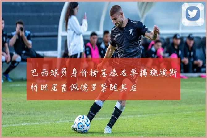 巴西球员身价榜落选名单揭晓埃斯特旺居首佩德罗紧随其后