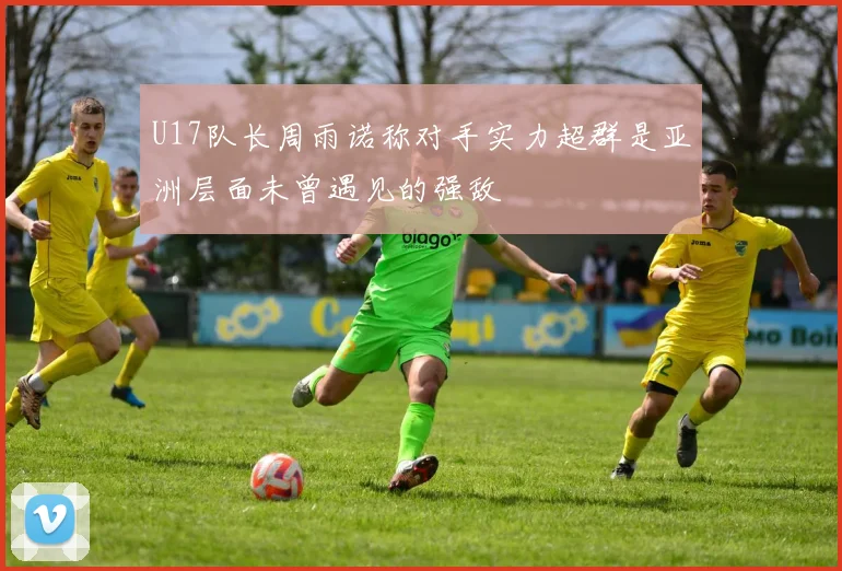 U17队长周雨诺称对手实力超群是亚洲层面未曾遇见的强敌