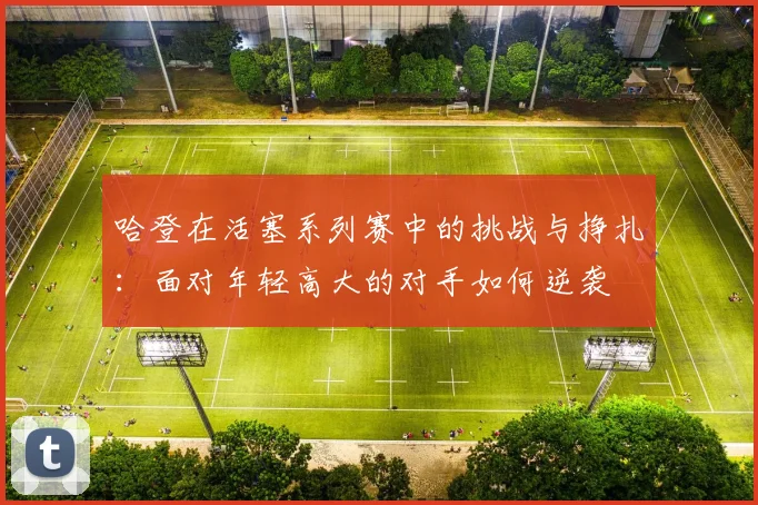 哈登在活塞系列赛中的挑战与挣扎：面对年轻高大的对手如何逆袭