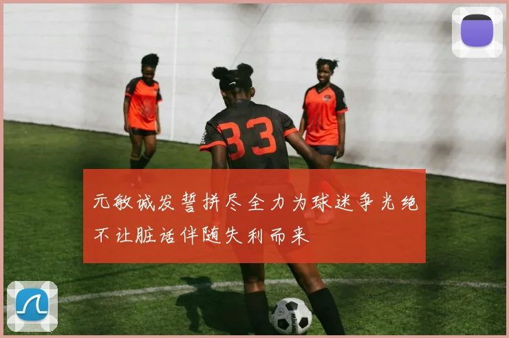 元敏诚发誓拼尽全力为球迷争光绝不让脏话伴随失利而来