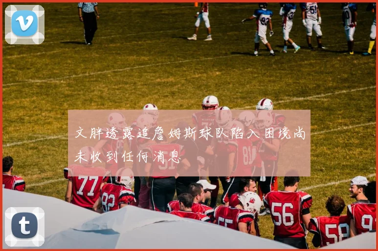 文胖透露追詹姆斯球队陷入困境尚未收到任何消息