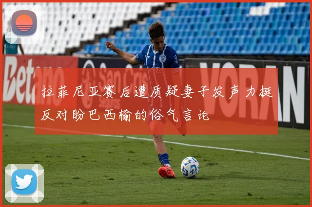 拉菲尼亚赛后遭质疑妻子发声力挺反对盼巴西输的俗气言论