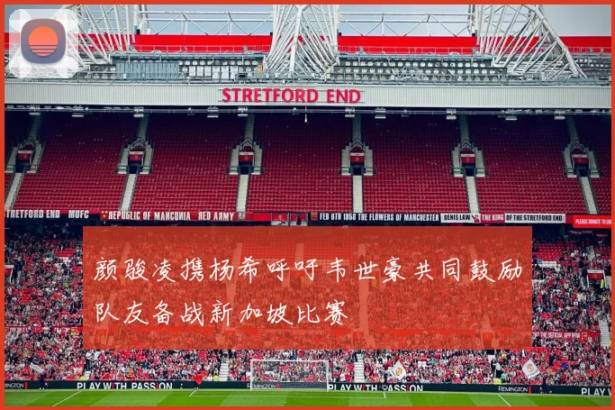 颜骏凌携杨希呼吁韦世豪共同鼓励队友备战新加坡比赛