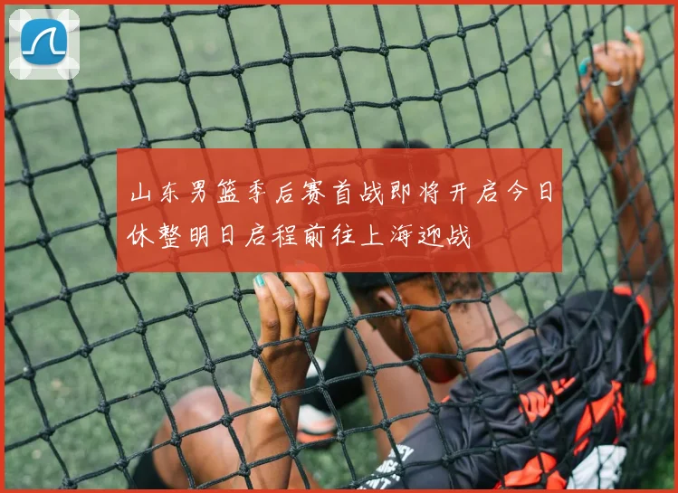 山东男篮季后赛首战即将开启今日休整明日启程前往上海迎战