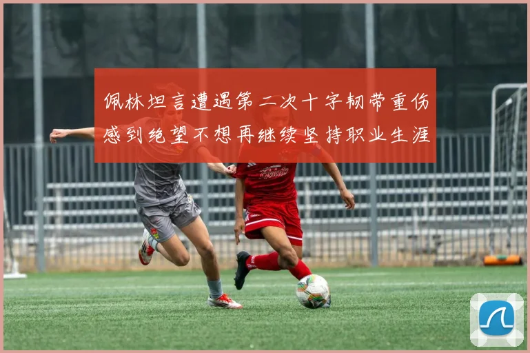 佩林坦言遭遇第二次十字韧带重伤感到绝望不想再继续坚持职业生涯