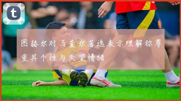 图赫尔对马奎尔落选表示理解称尊重其个性与失望情绪