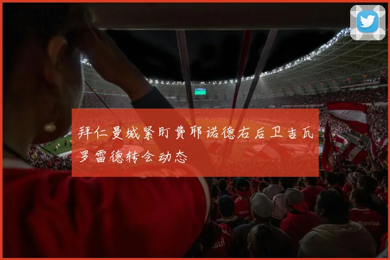 拜仁曼城紧盯费耶诺德右后卫吉瓦罗雷德转会动态