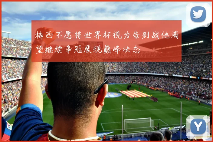 梅西不愿将世界杯视为告别战他渴望继续争冠展现巅峰状态